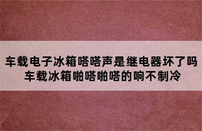 车载电子冰箱嗒嗒声是继电器坏了吗 车载冰箱啪嗒啪嗒的响不制冷